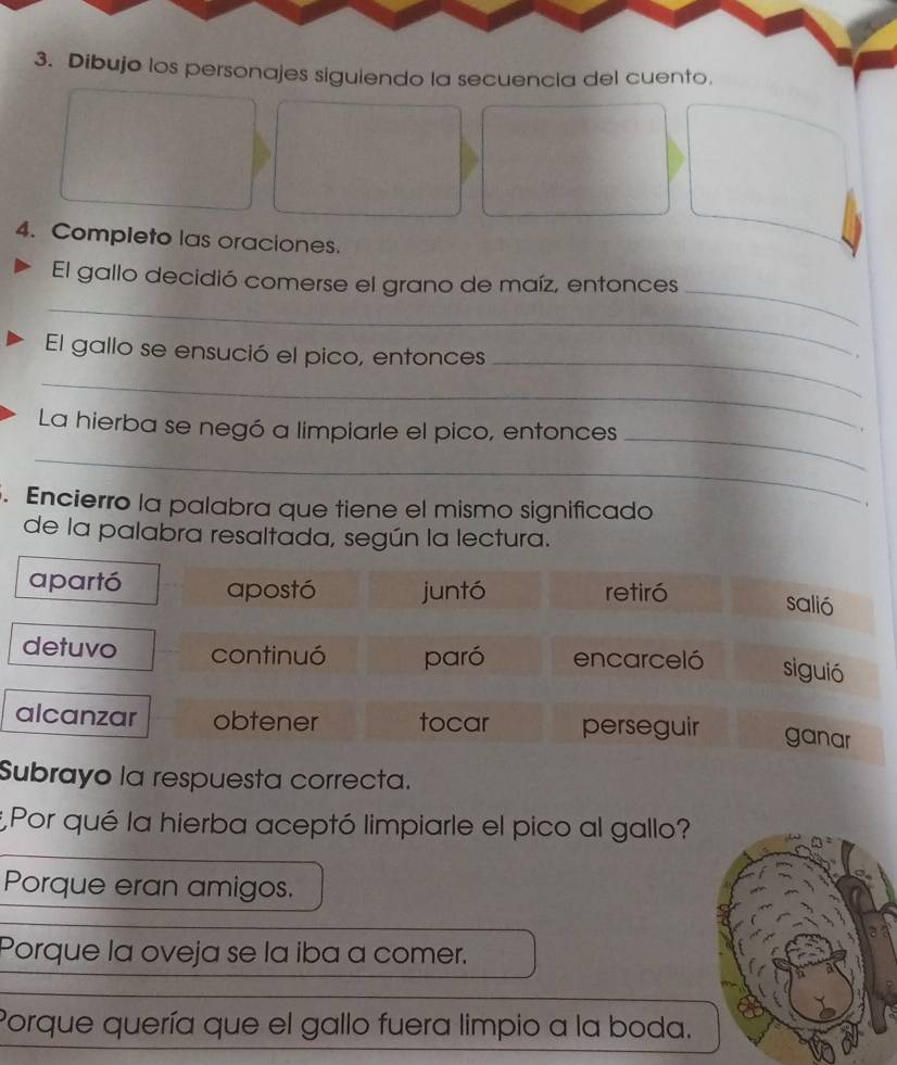 Dibujo los personajes siguiendo la secuencia del cuento.
4. Completo las oraciones.
_
_
El gallo decidió comerse el grano de maíz, entonces
_
El gallo se ensució el pico, entonces
_
_
La hierba se negó a limpiarle el pico, entonces
.
_
. Encierro la palabra que tiene el mismo significado

de la palabra resaltada, según la lectura.
apartó apostó juntó retiró
salió
detuvo continuó paró encarceló siguió
alcanzar obtener tocar perseguir ganar
Subrayo la respuesta correcta.
*Por qué la hierba aceptó limpiarle el pico al gallo?
Porque eran amigos.
Porque la oveja se la iba a comer.
Porque quería que el gallo fuera limpio a la boda.