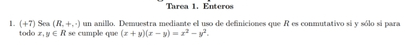 Tarea 1. Enteros
1. (+7) Sea (R,+,· ) un anillo. Demuestra mediante el uso de definiciones que R es conmutativo si y sólo si para
todo x,y∈ R se cumple que (x+y)(x-y)=x^2-y^2.