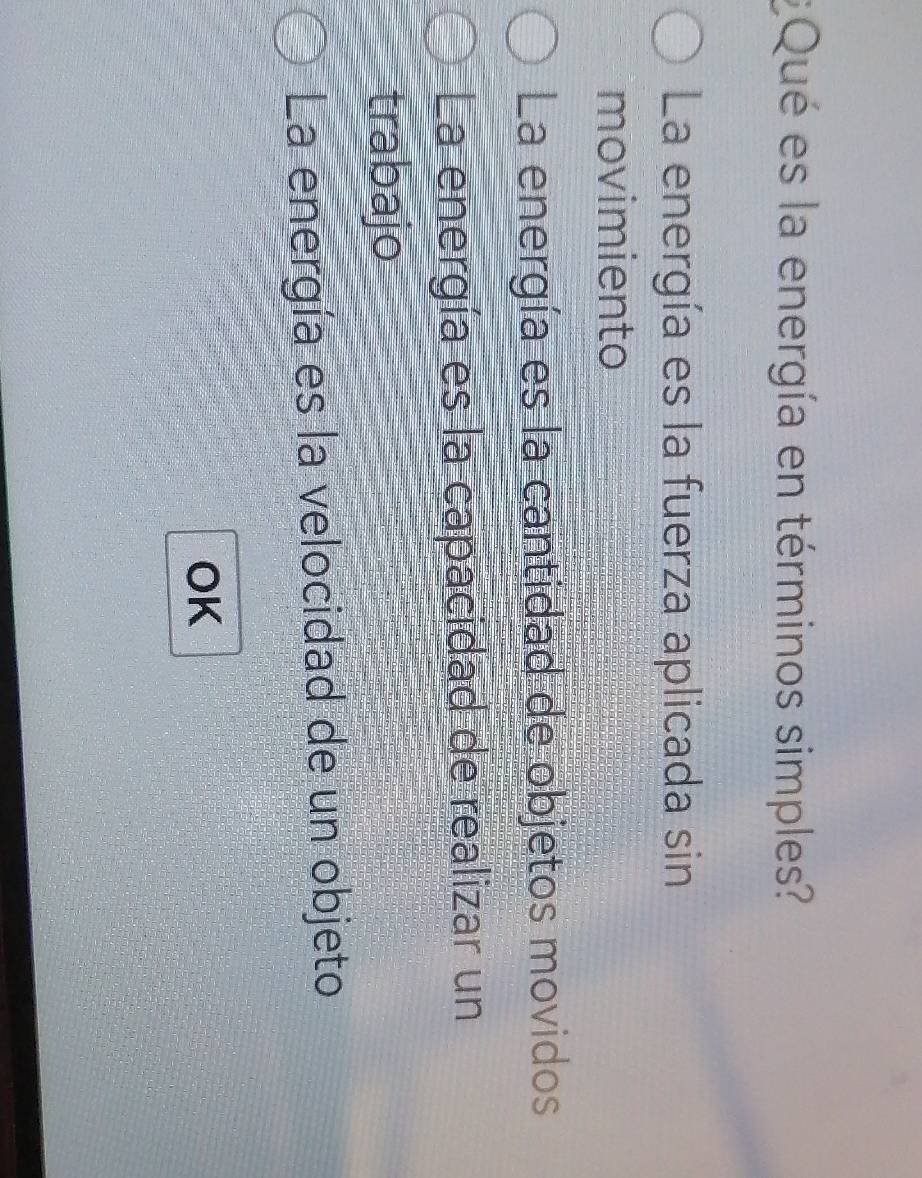 ¿ Qué es la energía en términos simples?
La energía es la fuerza aplicada sin
movimiento
La energía es la cantidad de objetos movidos
La energía es la capacidad de realizar un
trabajo
La energía es la velocidad de un objeto
OK