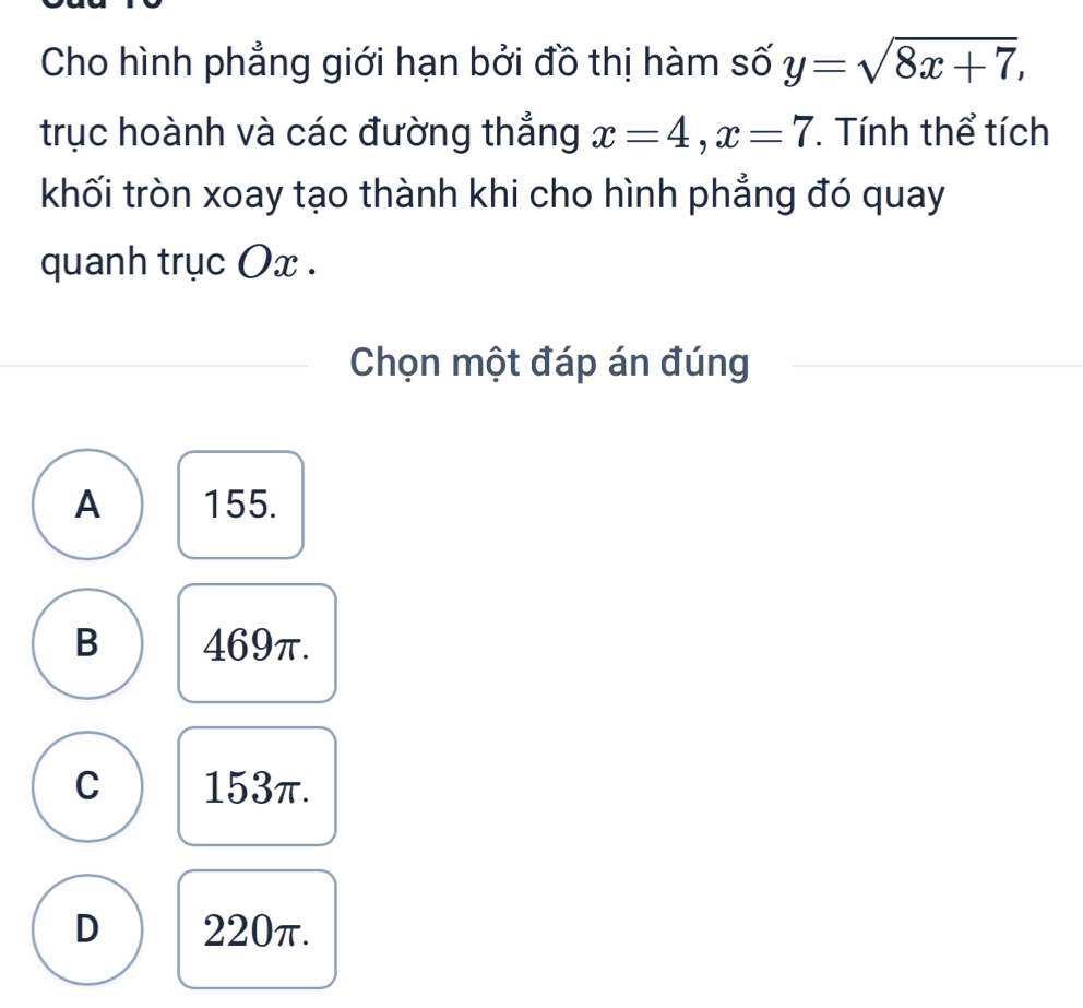 Cho hình phẳng giới hạn bởi đồ thị hàm số y=sqrt(8x+7), 
trục hoành và các đường thắng x=4, x=7. Tính thể tích
khối tròn xoay tạo thành khi cho hình phẳng đó quay
quanh trục Ox.
Chọn một đáp án đúng
A 155.
B 469π.
C 153π.
D 220π.