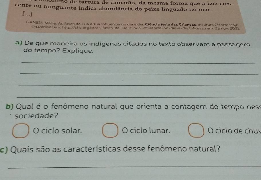 fmo de fartura de camarão, da mesma forma que a Lua cres-
cente ou minguante indica abundância do peixe linguado no mar.
[...]
GANEM, Maria. As fases da Lua e sua influência no dia a dia. Ciência Hoje das Crianças. Instítuto Ciência Hoje
Disponivel em: http://chc.org.br/as-fases-da-lua-e-sua-influencia-no-dia-a-dia/ Acesso em: 23 nov. 2021.
a) De que maneira os indígenas citados no texto observam a passagem
do tempo? Explique.
_
_
_
_
b) Qual é o fenômeno natural que orienta a contagem do tempo ness
sociedade?
O ciclo solar. O ciclo lunar. O ciclo de chu
c) Quais são as características desse fenômeno natural?
_