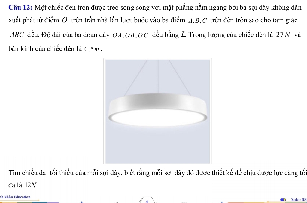 Một chiếc đèn tròn được treo song song với mặt phẳng nằm ngang bởi ba sợi dây không dãn 
xuất phát từ điểm O trên trần nhà lần lượt buộc vào ba điểm A, B, C trên đèn tròn sao cho tam giác
ABC đều. Độ dài của ba đoạn dây OA,OB,OC đều bằng L. Trọng lượng của chiếc đèn là 27N và 
bán kính của chiếc đèn là 0,5m. 
Tìm chiều dài tối thiểu của mỗi sợi dây, biết rằng mỗi sợi dây đó được thiết kế để chịu được lực căng tối 
đa là 12N. 
nh Nhàn Education 
Zalo: 08