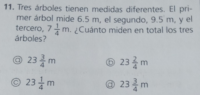 Tres árboles tienen medidas diferentes. El pri-
mer árbol mide 6.5 m, el segundo, 9.5 m, y el
tercero, 7 1/4 m ¿ Cuánto miden en total los tres
árboles?
a 23 3/4 m
b 23 2/4 m
23 1/4 m
all 23 3/4 m