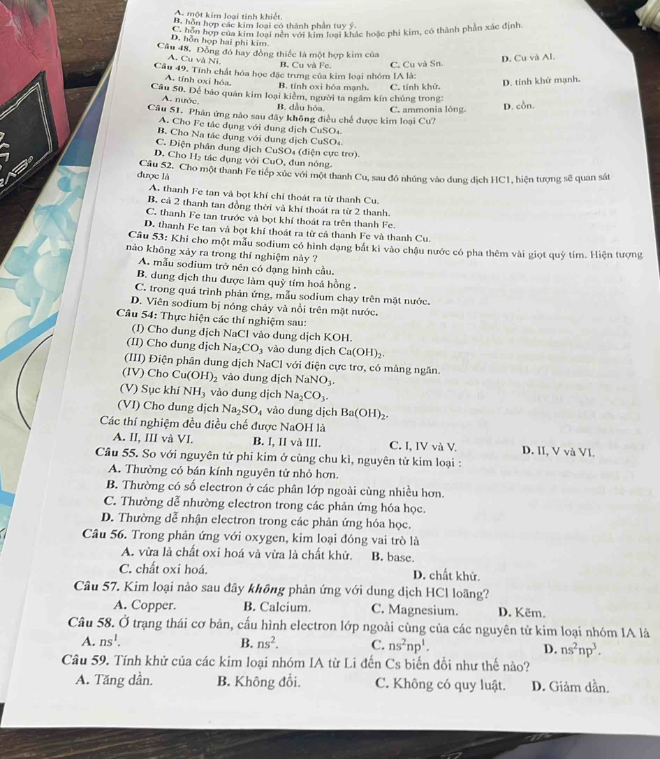 A. một kim loại tinh khiết.
B. hôn hợp các kim loại có thành phần tuy ý.
C. hỗn hợp của kim loại nền với kim loại khác hoặc phi kim, có thành phần xắc định
D. hỗn họp hai phi kim.
Câu 48, Đồng đỏ hay đồng thiếc là một hợp kim của
A. Cu và Ni. B. Cu và Fe. C. Cu và Sn.
D. Cu và Al.
Câu 49. Tính chất hóa học đặc trưng của kim loại nhóm IA là:
A. tính oxi hóa. D. tính khử mạnh.
B. tính oxi hóa mạnh. C. tính khử.
Câu 50. Để bảo quân kim loại kiêm, người ta ngâm kín chúng trong:
A. nước. B. dầu hỏa. C. ammonia lỏng.
D. cồn.
Câu 51. Phản ứng nào sau đây không điều chế được kim loại Cu?
A. Cho Fe tác dụng với dung dịch CuSO₄.
B. Cho Na tác dụng với dung dịch CuSO₄
C. Điện phân dung dịch CuSO₄ (diện cực trơ).
D. Cho H₂ tác dụng với CuO, đun nóng.
được là Câu 52. Cho một thanh Fe tiếp xúc với một thanh Cu, sau đó nhúng vào dung dịch HC1, hiện tượng sẽ quan sát
A. thanh Fe tan và bọt khí chỉ thoát ra từ thanh Cu.
B. cả 2 thanh tan đồng thời và khí thoát ra từ 2 thanh.
C. thanh Fe tan trước và bọt khí thoát ra trên thanh Fe.
D. thanh Fe tan và bọt khí thoát ra từ cả thanh Fe và thanh Cu
Câu 53: Khi cho một mẫu sodium có hình dạng bắt kì vào chậu nước có pha thêm vài giọt quỷ tím. Hiện tượng
nào không xảy ra trong thí nghiệm này ?
A. mẫu sodium trở nên có dạng hình cầu.
B. dung dịch thu được làm quỳ tím hoá hồng .
C. trong quá trình phản ứng, mẫu sodium chạy trên mặt nước.
D. Viên sodium bị nóng chảy và nổi trên mặt nước.
Câu 54: Thực hiện các thí nghiệm sau:
(I) Cho dung dịch NaCl vào dung dịch KOH.
(II) Cho dung dịch Na_2CO_3 vào dung dịch Ca(OH)_2.
(III) Điện phân dung dịch NaCl với điện cực trơ, có màng ngăn.
(IV) Cho Cu(OH)_2 vào dung dịch NaNO_3.
(V) Sục khí NH_3 vào dung dịch Na_2CO_3.
(VI) Cho dung dịch Na_2SO_4 vào dung dịch Ba(OH)_2.
Các thí nghiệm đều điều chế được NaOH là
A. II, III và VI. B. I, II và III. C. I, IV và V. D. II, V và VI.
Câu 55. So với nguyên tử phi kim ở cùng chu kì, nguyên tử kim loại :
A. Thường có bán kính nguyên tử nhỏ hơn.
B. Thường có số electron ở các phân lớp ngoài cùng nhiều hơn.
C. Thường dễ nhường electron trong các phản ứng hóa học.
D. Thường dễ nhận electron trong các phản ứng hóa học.
Câu 56. Trong phản ứng với oxygen, kim loại đóng vai trò là
A. vừa là chất oxi hoá và vừa là chất khử. B. base.
C. chất oxi hoá. D. chất khử.
Câu 57. Kim loại nào sau dây không phản ứng với dung dịch HCl loãng?
A. Copper. B. Calcium. C. Magnesium. D. Këm.
Câu 58. Ở trạng thái cơ bản, cấu hình electron lớp ngoài cùng của các nguyên tử kim loại nhóm IA là
A. ns^1. B. ns^2. C. ns^2np^1. D. ns^2np^3.
Câu 59. Tính khử của các kim loại nhóm IA từ Li đến Cs biến đổi như thế nào?
A. Tăng dần. B. Không đổi. C. Không có quy luật. D. Giảm dần.