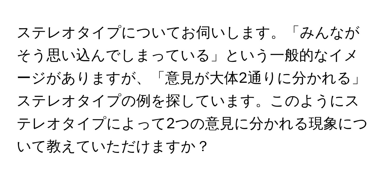 ステレオタイプについてお伺いします。「みんながそう思い込んでしまっている」という一般的なイメージがありますが、「意見が大体2通りに分かれる」ステレオタイプの例を探しています。このようにステレオタイプによって2つの意見に分かれる現象について教えていただけますか？