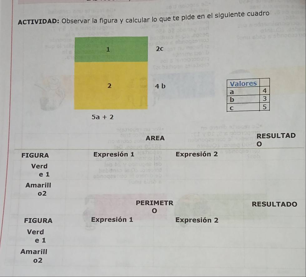 ACTIVIDAD: Observar la figura y calcular lo que te pide en el siguiente cuadro 
1
2c
2 4 b
5a+2
AREA RESULTAD 
FIGURA Expresión 1 Expresión 2 
Verd 
e 1
Amarill 
o2 
PERIMETR RESULTADO 
FIGURA Expresión 1 Expresión 2 
Verd 
e 1
Amarill 
o2