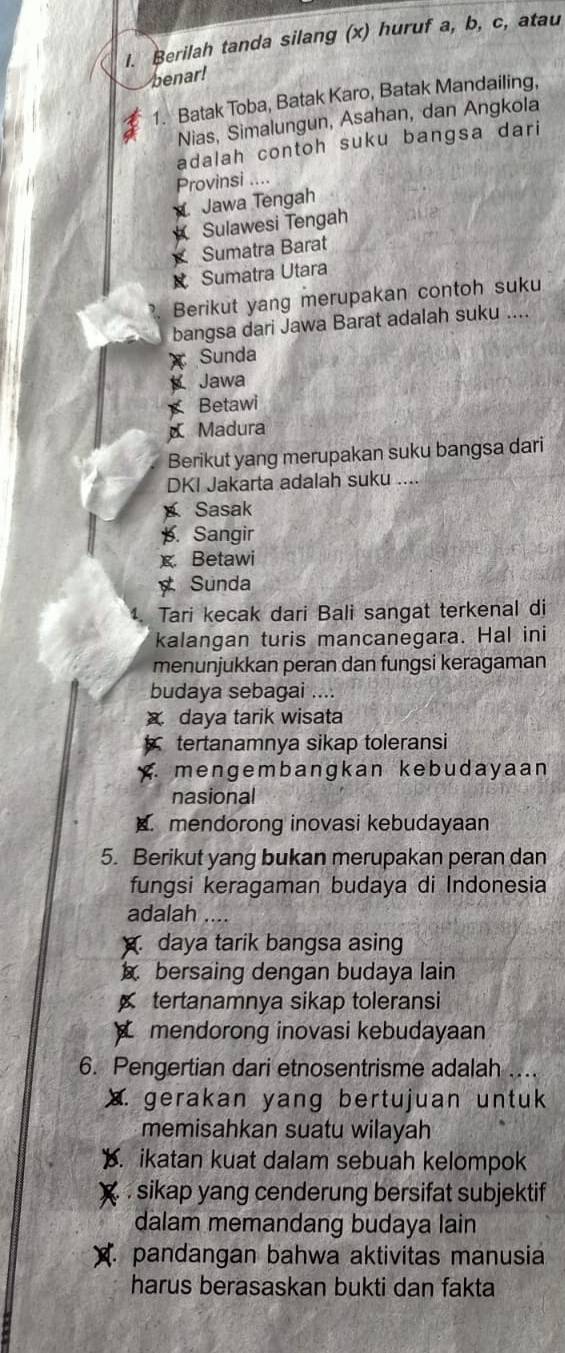 Berilah tanda silang (x) huruf a, b, c, atau
benar!
1. Batak Toba, Batak Karo, Batak Mandailing,
Nias, Simalungun, Asahan, dan Angkola
adalah contoh suku bangsa dari
Provinsi ....
Jawa Tengah
Sulawesi Tengah
Sumatra Barat
Sumatra Utara
Berikut yang merupakan contoh suku
bangsa dari Jawa Barat adalah suku ....
x Sunda
Jawa
Betawi
Madura
Berikut yang merupakan suku bangsa dari
DKI Jakarta adalah suku ....
Sasak
p. Sangir
x Betawi
Sunda
Tari kecak dari Bali sangat terkenal di
kalangan turis mancanegara. Hal ini
menunjukkan peran dan fungsi keragaman
budaya sebagai ....
x daya tarik wisata
tertanamnya sikap toleransi
mengembangkan ke budayaan 
nasional. mendorong inovasi kebudayaan
5. Berikut yang bukan merupakan peran dan
fungsi keragaman budaya di Indonesia
adalah ....
daya tarik bangsa asing
bersaing dengan budaya lain
tertanamnya sikap toleransi
mendorong inovasi kebudayaan
6. Pengertian dari etnosentrisme adalah ..
X. gerakan yang bertujuan untuk
memisahkan suatu wilayah
. ikatan kuat dalam sebuah kelompok
. sikap yang cenderung bersifat subjektif
dalam memandang budaya lain
pandangan bahwa aktivitas manusia
harus berasaskan bukti dan fakta