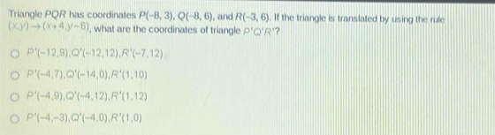 Triangle PQR has coordinates P(-8,3), Q(-8,6) , and R(-3,6). If the triangle is translated by using the rule
(x,y)to (x+4,y-6) , what are the coordinates of triangle P'Q'R' ?
P'(-12,9), Q'(-12,12), R'(-7,12)
P'(-4,7), Q'(-14,0), R'(1,10)
P'(-4,9), Q'(-4,12), R'(1,12)
P'(-4,-3), Q'(-4,0), R'(1,0)