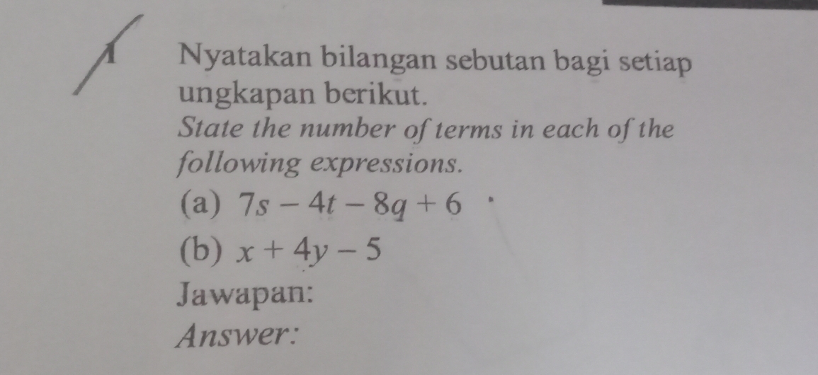 A Nyatakan bilangan sebutan bagi setiap 
ungkapan berikut. 
State the number of terms in each of the 
following expressions. 
(a) 7s-4t-8q+6
(b) x+4y-5
Jawapan: 
Answer: