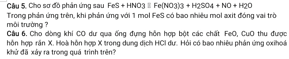 Cho sơ đồ phản ứng sau FeS+ -HNO3□ Fe(NO3)3+H2SO4+NO+H2O
Trong phản ứng trên, khi phản ứng với 1 mol FeS có bao nhiêu mol axit đóng vai trò 
môi trường ? 
Câu 6. Cho dòng khí CO dư qua ống đựng hỗn hợp bột các chất FeO, CuO thu được 
hỗn hợp rắn X. Hoà hỗn hợp X trong dung dịch HCI dư. Hỏi có bao nhiêu phản ứng oxihoá 
khử đã xảy ra trong quá trình trên?