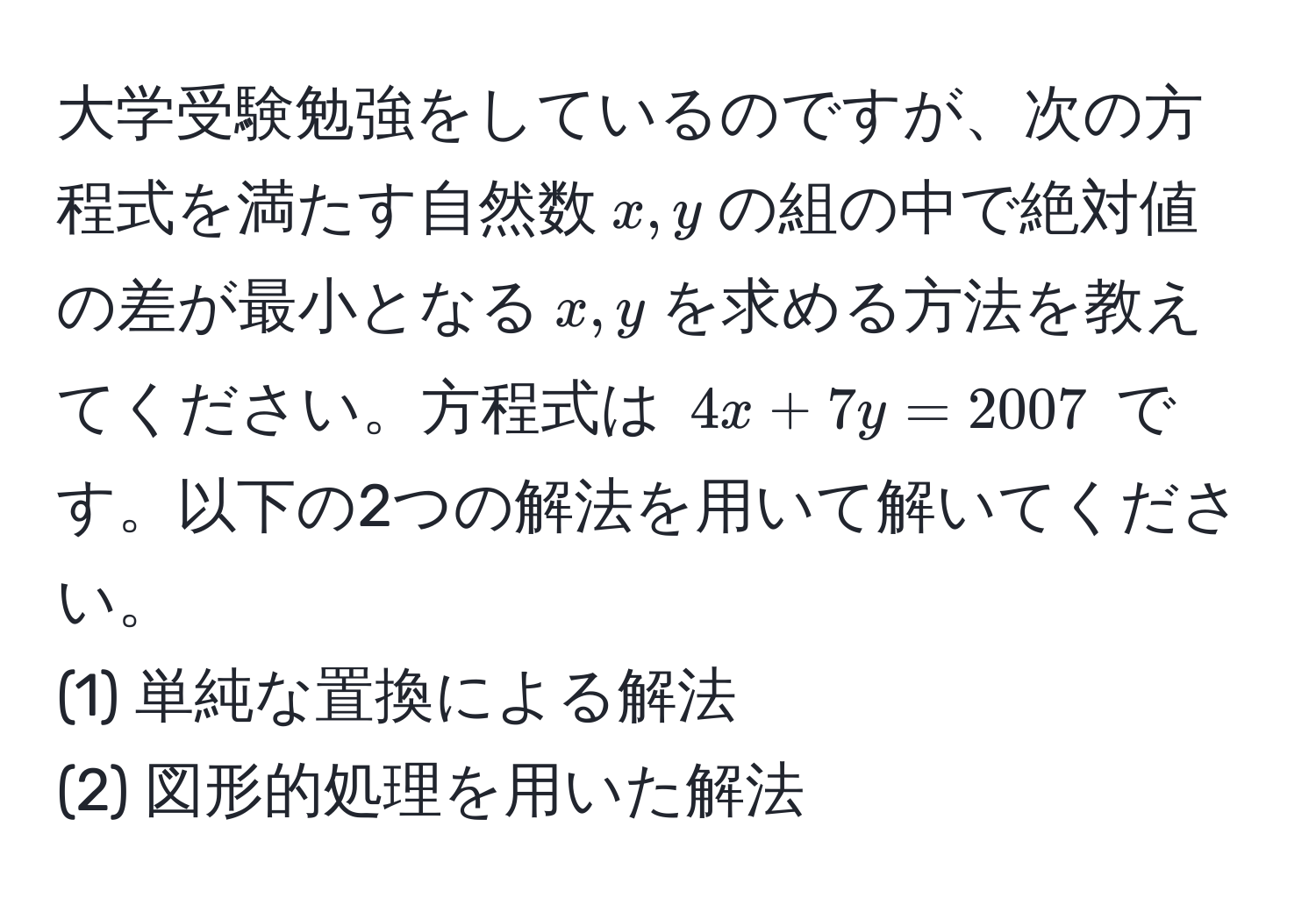 大学受験勉強をしているのですが、次の方程式を満たす自然数$x, y$の組の中で絶対値の差が最小となる$x, y$を求める方法を教えてください。方程式は $4x + 7y = 2007$ です。以下の2つの解法を用いて解いてください。
(1) 単純な置換による解法
(2) 図形的処理を用いた解法