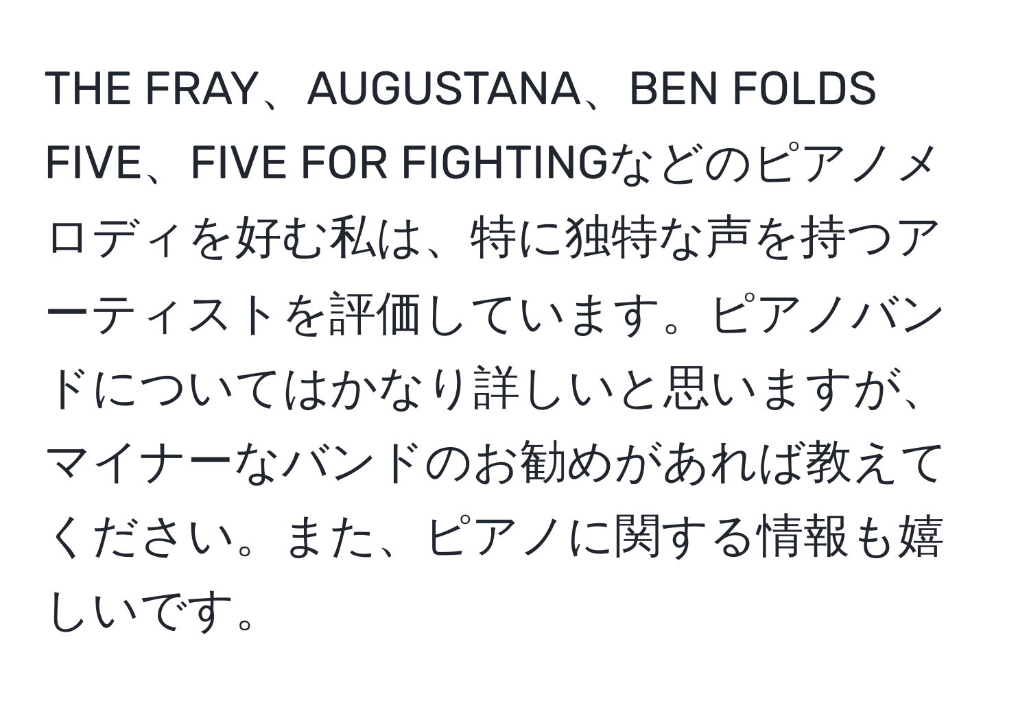 THE FRAY、AUGUSTANA、BEN FOLDS FIVE、FIVE FOR FIGHTINGなどのピアノメロディを好む私は、特に独特な声を持つアーティストを評価しています。ピアノバンドについてはかなり詳しいと思いますが、マイナーなバンドのお勧めがあれば教えてください。また、ピアノに関する情報も嬉しいです。