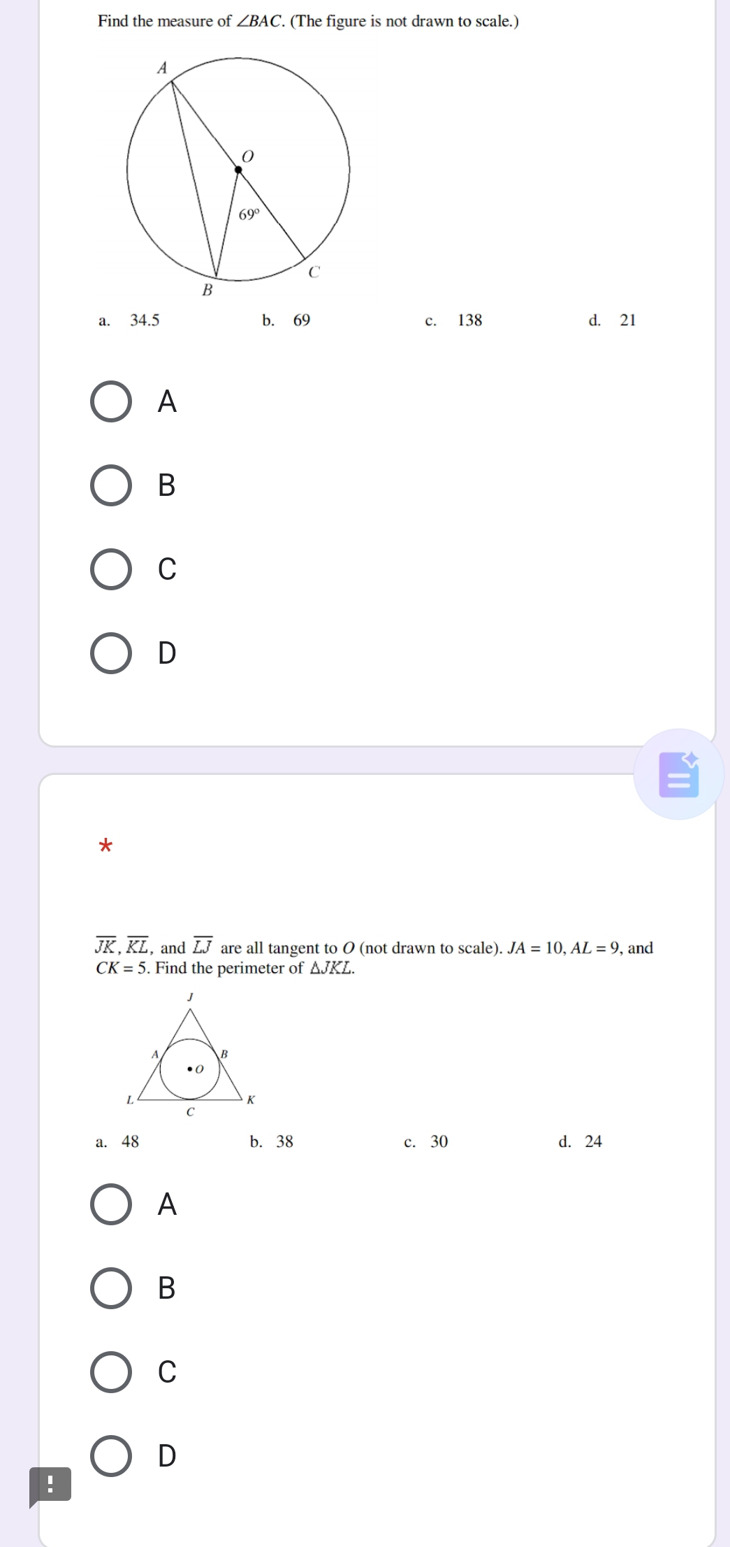 Find the measure of ∠ BAC.. (The figure is not drawn to scale.)
a. 34.5 b. 69 c. 138 d. 21
A
B
C
D
*
overline JK,overline KL , and overline LJ are all tangent to O (not drawn to scale). JA=10,AL=9 , and
CK=5. Find the perimeter of △ JKL.
a. 48 b. 38 c. 30 d. 24
A
B
C
D
.