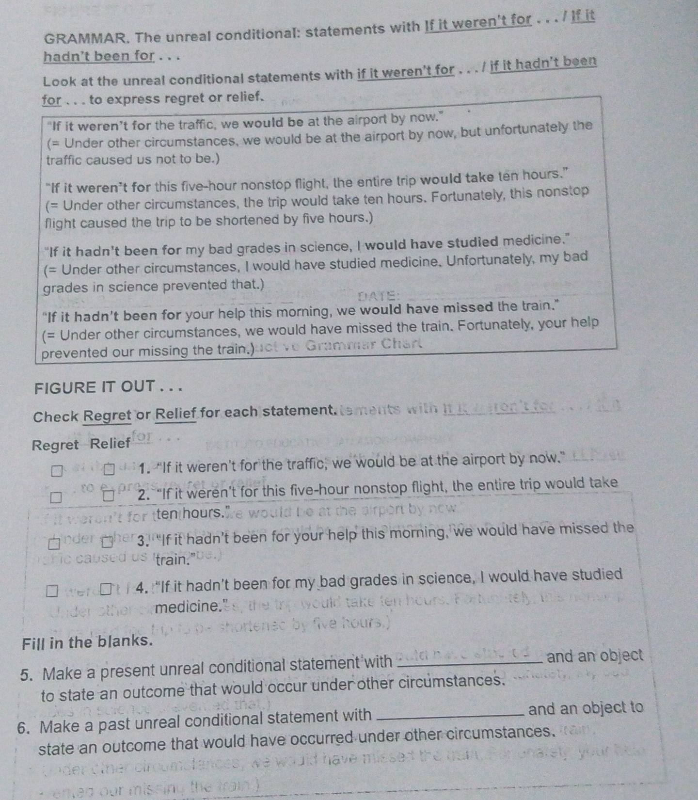GRAMMAR. The unreal conditional: statements with If it weren't for . . . / If it 
hadn't been for . . . 
Look at the unreal conditional statements with if it weren't for . . . / if it hadn't been 
for . . . to express regret or relief. 
"If it weren’t for the traffic, we would be at the airport by now." 
(= Under other circumstances, we would be at the airport by now, but unfortunately the 
traffic caused us not to be.) 
“If it weren’t for this five-hour nonstop flight, the entire trip would take ten hours.” 
(= Under other circumstances, the trip would take ten hours. Fortunately, this nonstop 
flight caused the trip to be shortened by five hours.) 
“If it hadn’t been for my bad grades in science, I would have studied medicine." 
(= Under other circumstances, I would have studied medicine. Unfortunately, my bad 
grades in science prevented that.) 
“If it hadn’t been for your help this morning, we would have missed the train.” 
(= Under other circumstances, we would have missed the train. Fortunately, your help 
prevented our missing the train.) 
FIGURE IT OUT . . . 
Check Regret or Relief for each statement. 
Regret Relief 
1. “If it weren't for the traffic, we would be at the airport by now.” 
2. “If it weren’t for this five-hour nonstop flight, the entire trip would take 
for ten hours." 
3. “If it hadn’t been for your help this morning, we would have missed the 
'train.' 
4. “If it hadn’t been for my bad grades in science, I would have studied 
medicine." 
Fill in the blanks. 
5. Make a present unreal conditional statement with_ 
and an object 
to state an outcome that would occur under other circumstances. 
6. Make a past unreal conditional statement with _and an object to 
state an outcome that would have occurred under other circumstances.