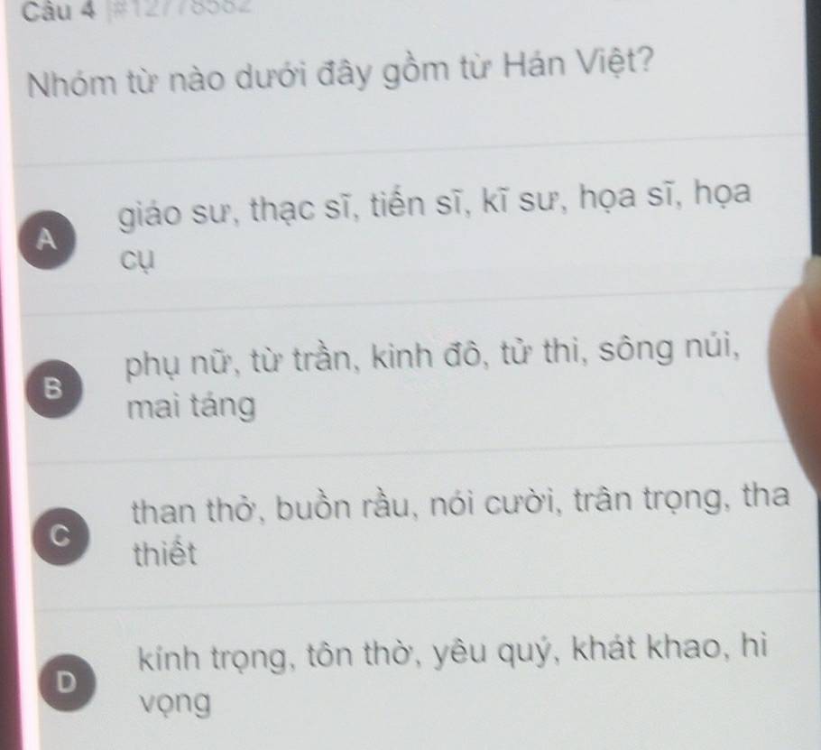 Nhóm từ nào dưới đây gồm từ Hán Việt?
giáo sư, thạc sĩ, tiến sĩ, kĩ sư, họa sĩ, họa
A
cụ
phụ nữ, từ trần, kinh đô, tử thi, sông núi,
B
mai táng
than thở, buồn rầu, nói cười, trân trọng, tha
C thiết
kính trọng, tôn thờ, yêu quý, khát khao, hi
D
vọng