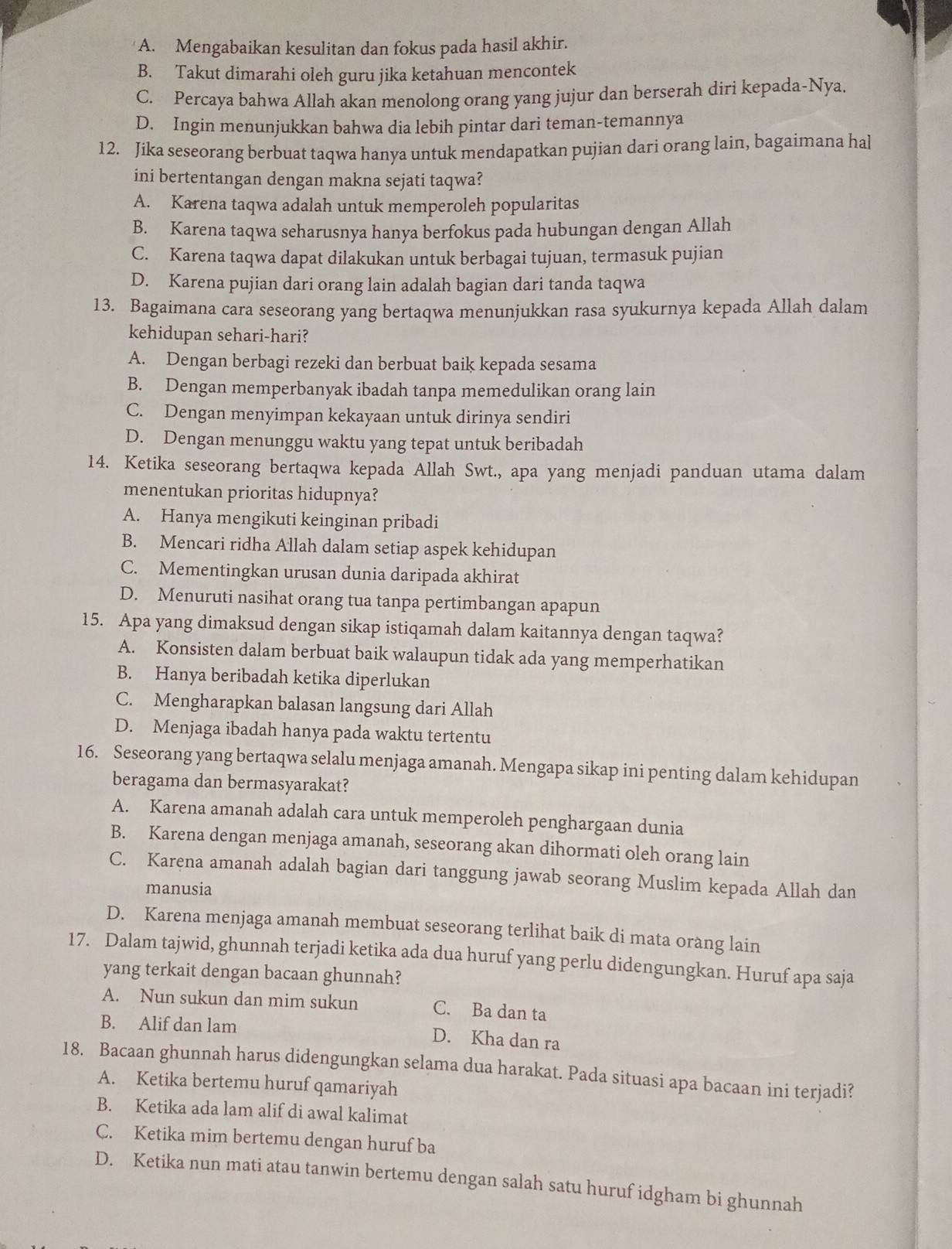 A. Mengabaikan kesulitan dan fokus pada hasil akhir.
B. Takut dimarahi oleh guru jika ketahuan mencontek
C. Percaya bahwa Allah akan menolong orang yang jujur dan berserah diri kepada-Nya.
D. Ingin menunjukkan bahwa dia lebih pintar dari teman-temannya
12. Jika seseorang berbuat taqwa hanya untuk mendapatkan pujian dari orang lain, bagaimana hal
ini bertentangan dengan makna sejati taqwa?
A. Karena taqwa adalah untuk memperoleh popularitas
B. Karena taqwa seharusnya hanya berfokus pada hubungan dengan Allah
C. Karena taqwa dapat dilakukan untuk berbagai tujuan, termasuk pujian
D. Karena pujian dari orang lain adalah bagian dari tanda taqwa
13. Bagaimana cara seseorang yang bertaqwa menunjukkan rasa syukurnya kepada Allah dalam
kehidupan sehari-hari?
A. Dengan berbagi rezeki dan berbuat baik kepada sesama
B. Dengan memperbanyak ibadah tanpa memedulikan orang lain
C. Dengan menyimpan kekayaan untuk dirinya sendiri
D. Dengan menunggu waktu yang tepat untuk beribadah
14. Ketika seseorang bertaqwa kepada Allah Swt., apa yang menjadi panduan utama dalam
menentukan prioritas hidupnya?
A. Hanya mengikuti keinginan pribadi
B. Mencari ridha Allah dalam setiap aspek kehidupan
C. Mementingkan urusan dunia daripada akhirat
D. Menuruti nasihat orang tua tanpa pertimbangan apapun
15. Apa yang dimaksud dengan sikap istiqamah dalam kaitannya dengan taqwa?
A. Konsisten dalam berbuat baik walaupun tidak ada yang memperhatikan
B. Hanya beribadah ketika diperlukan
C. Mengharapkan balasan langsung dari Allah
D. Menjaga ibadah hanya pada waktu tertentu
16. Seseorang yang bertaqwa selalu menjaga amanah. Mengapa sikap ini penting dalam kehidupan
beragama dan bermasyarakat?
A. Karena amanah adalah cara untuk memperoleh penghargaan dunia
B. Karena dengan menjaga amanah, seseorang akan dihormati oleh orang lain
C. Karena amanah adalah bagian dari tanggung jawab seorang Muslim kepada Allah dan
manusia
D. Karena menjaga amanah membuat seseorang terlihat baik di mata orang lain
17. Dalam tajwid, ghunnah terjadi ketika ada dua huruf yang perlu didengungkan. Huruf apa saja
yang terkait dengan bacaan ghunnah?
A. Nun sukun dan mim sukun C. Ba dan ta
B. Alif dan lam
D. Kha dan ra
18. Bacaan ghunnah harus didengungkan selama dua harakat. Pada situasi apa bacaan ini terjadi?
A. Ketika bertemu huruf qamariyah
B. Ketika ada lam alif di awal kalimat
C. Ketika mim bertemu dengan huruf ba
D. Ketika nun mati atau tanwin bertemu dengan salah satu huruf idgham bi ghunnah