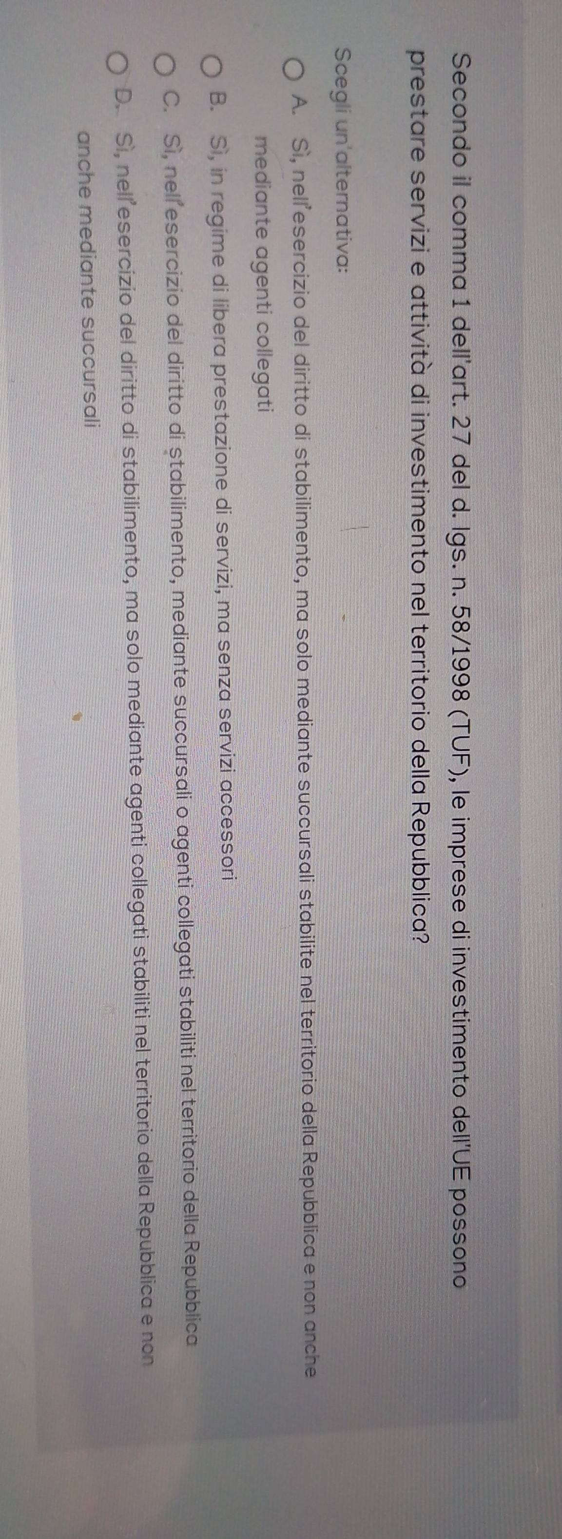 Secondo il comma 1 dell'art. 27 del d. Igs. n. 58/1998 (TUF), le imprese di investimento dell'UE possono
prestare servizi e attività di investimento nel territorio della Repubblica?
Scegli un'alternativa:
A. Sì, nellesercizio del diritto di stabilimento, ma solo mediante succursali stabilite nel territorio della Repubblica e non anche
mediante agenti collegati
B. Sì, in regime di libera prestazione di servizi, ma senza servizi accessori
C. Sì, nell esercizio del diritto di ștabilimento, mediante succursali o agenti collegati stabiliti nel territorio della Repubblica
D. Sì, nel esercizio del diritto di stabilimento, ma solo mediante agenti collegati stabiliti nel territorio della Repubblica e non
anche mediante succursali