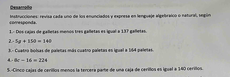 Desarrollo 
Instrucciones: revisa cada uno de los enunciados y expresa en lenguaje algebraico o natural, según 
corresponda. 
1.- Dos cajas de galletas menos tres galletas es igual a 137 galletas. 
2. - 5g+150=140
3.- Cuatro bolsas de paletas más cuatro paletas es igual a 164 paletas. 
4. -8c-16=224
5.-Cinco cajas de cerillos menos la tercera parte de una caja de cerillos es igual a 140 cerillos.