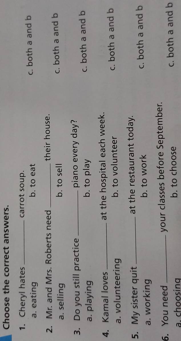 Choose the correct answers.
1. Cheryl hates _carrot soup.
a. eating b. to eat c. both a and b
2. Mr. and Mrs. Roberts need _their house.
a. selling b. to sell c. both a and b
3. Do you still practice _piano every day?
a. playing b. to play c. both a and b
4. Kamal loves _at the hospital each week.
a. volunteering b. to volunteer c. both a and b
5. My sister quit _at the restaurant today.
a. working b. to work c. both a and b
6. You need _your classes before September.
a. choosing b. to choose c. both a and b