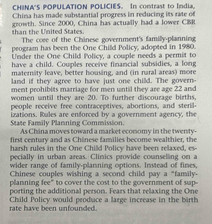 CHINA'S POPULATION POLICIES. In contrast to India, 
China has made substantial progress in reducing its rate of 
growth. Since 2000, China has actually had a lower CBR 
than the United States. 
The core of the Chinese government's family-planning 
program has been the One Child Policy, adopted in 1980. 
Under the One Child Policy, a couple needs a permit to 
have a child. Couples receive financial subsidies, a long 
maternity leave, better housing, and (in rural areas) more 
land if they agree to have just one child. The govern- 
ment prohibits marriage for men until they are age 22 and 
women until they are 20. To further discourage births, 
people receive free contraceptives, abortions, and steril- 
izations. Rules are enforced by a government agency, the 
State Family Planning Commission. 
As China moves toward a market economy in the twenty- 
first century and as Chinese families become wealthier, the 
harsh rules in the One Child Policy have been relaxed, es- 
pecially in urban areas. Clinics provide counseling on a 
wider range of family-planning options. Instead of fines, 
Chinese couples wishing a second child pay a “family- 
planning fee” to cover the cost to the government of sup- 
porting the additional person. Fears that relaxing the One 
Child Policy would produce a large increase in the birth 
rate have been unfounded.