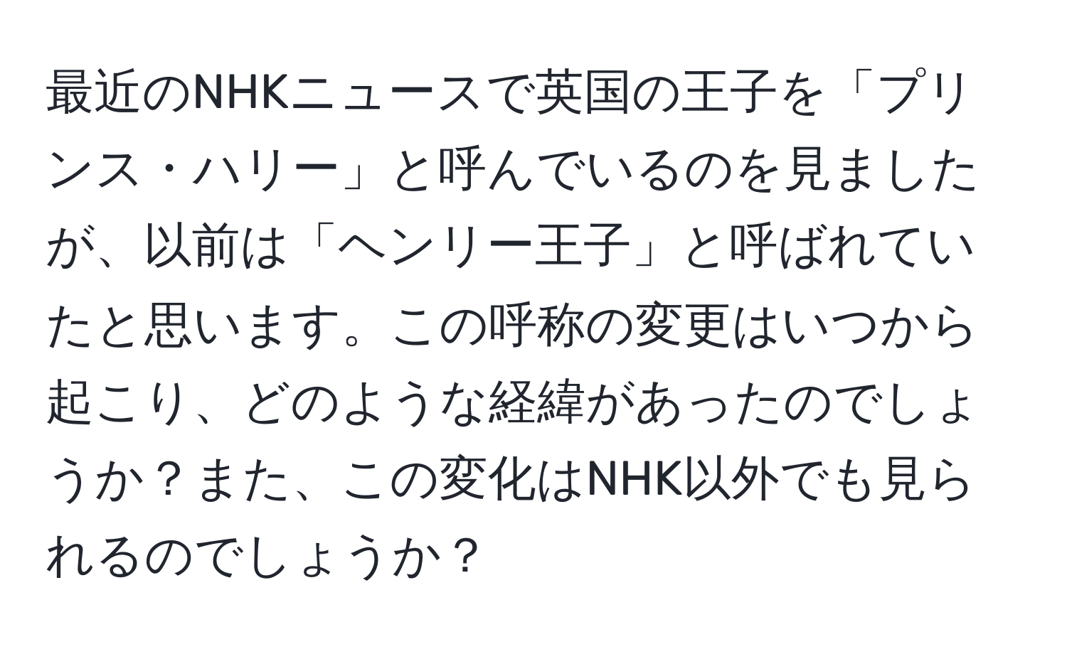 最近のNHKニュースで英国の王子を「プリンス・ハリー」と呼んでいるのを見ましたが、以前は「ヘンリー王子」と呼ばれていたと思います。この呼称の変更はいつから起こり、どのような経緯があったのでしょうか？また、この変化はNHK以外でも見られるのでしょうか？