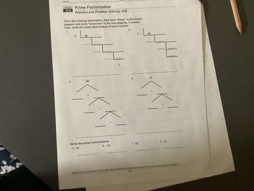 Name 
_ 
LESSON Prime Factorization_ 
10-2 Practice and Problem Solving: A/B 
Fill in the missing information. Add more "steps" to the ladder 
diagram and more 'branches' to the tree diagram, if needed. 
Then, write the prime factorization of each number. 
1. 
_ 
_ 
.
27
_ 
_ 
_ 
× 
_ 
_ 
Write the prime factorizations. 7. 85
8. 39
_ 
5. 44 6. 125
_ 
_ 
_
196
Orignal contaal Cazynight @ by Houghion Milln Hameur .