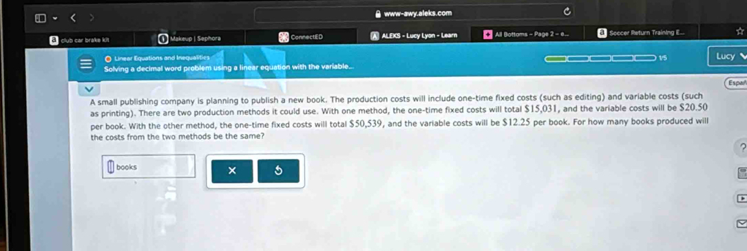 # www-awy.aleks.com 
d club car brake kit 1 Makeup | Sephora ConnectED A ALEKS - Lucy Lyon - Learn * All Bottoms - Page 2 - e... Soccer Return Training E... ☆ 
O Linear Equations and Inequalities _ 1/5 Lucy 
Solving a decimal word problem using a linear equation with the variable.. 
Espar 
A small publishing company is planning to publish a new book. The production costs will include one-time fixed costs (such as editing) and variable costs (such 
as printing). There are two production methods it could use. With one method, the one-time fixed costs will total $15,031, and the variable costs will be $20.50
per book. With the other method, the one-time fixed costs will total $50,539, and the variable costs will be $12.25 per book. For how many books produced will 
the costs from the two methods be the same? 
books 
× 5