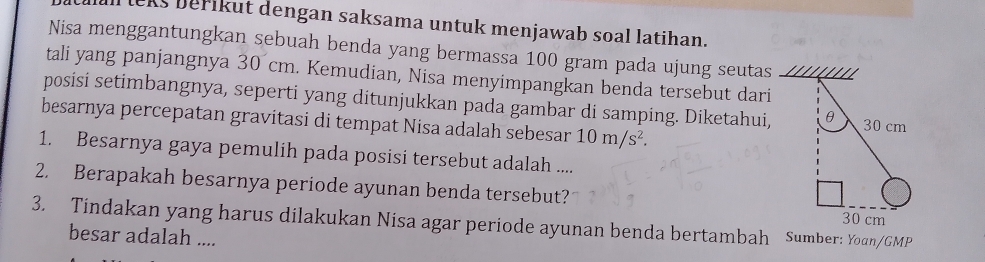 lcks berikut dengan saksama untuk menjawab soal latihan. 
Nisa menggantungkan sebuah benda yang bermassa 100 gram pada ujung seutas 
tali yang panjangnya 30 cm. Kemudian, Nisa menyimpangkan benda tersebut dari 
posisi setimbangnya, seperti yang ditunjukkan pada gambar di samping. Diketahui, 
besarnya percepatan gravitasi di tempat Nisa adalah sebesar 10m/s^2. 
1. Besarnya gaya pemulih pada posisi tersebut adalah .... 
2. Berapakah besarnya periode ayunan benda tersebut? 
3. Tindakan yang harus dilakukan Nisa agar periode ayunan benda bertambah Sumber: Youn/GMP 
besar adalah ....