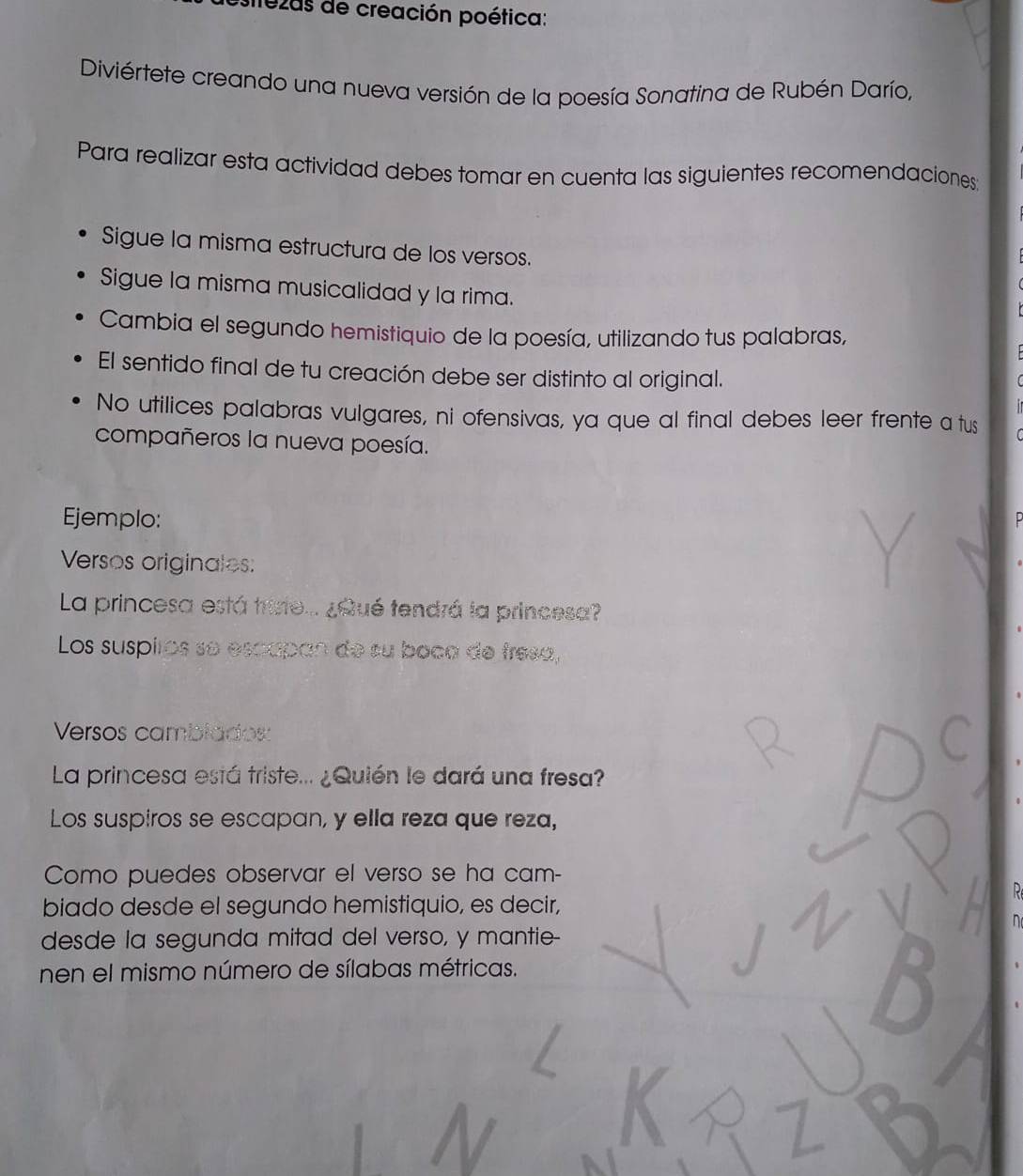 ezas de creación poética: 
Diviértete creando una nueva versión de la poesía Sonatina de Rubén Darío, 
Para realizar esta actividad debes tomar en cuenta las siguientes recomendaciones 
Sigue la misma estructura de los versos. 
Sigue la misma musicalidad y la rima. 
Cambia el segundo hemistiquio de la poesía, utilizando tus palabras, 
El sentido final de tu creación debe ser distinto al original. 
No utilices palabras vulgares, ni ofensivas, ya que al final debes leer frente a tus 
compañeros la nueva poesía. 
Ejemplo: 
Versos originales: 
La princesa está trisie... ¿Qué tendrá la princesa? 
Los suspilos se escapan de su boca de fresa, 
Versos camblados: 
La princesa está triste... ¿Quién le dará una fresa? 
Los suspiros se escapan, y ella reza que reza, 
Como puedes observar el verso se ha cam- 
biado desde el segundo hemistiquio, es decir, 
desde la segunda mitad del verso, y mantie- 
nen el mismo número de sílabas métricas.