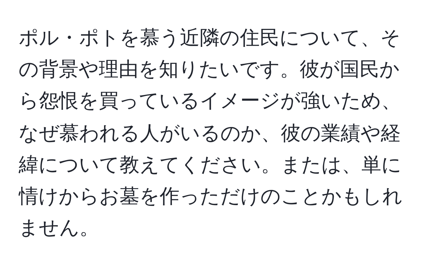 ポル・ポトを慕う近隣の住民について、その背景や理由を知りたいです。彼が国民から怨恨を買っているイメージが強いため、なぜ慕われる人がいるのか、彼の業績や経緯について教えてください。または、単に情けからお墓を作っただけのことかもしれません。