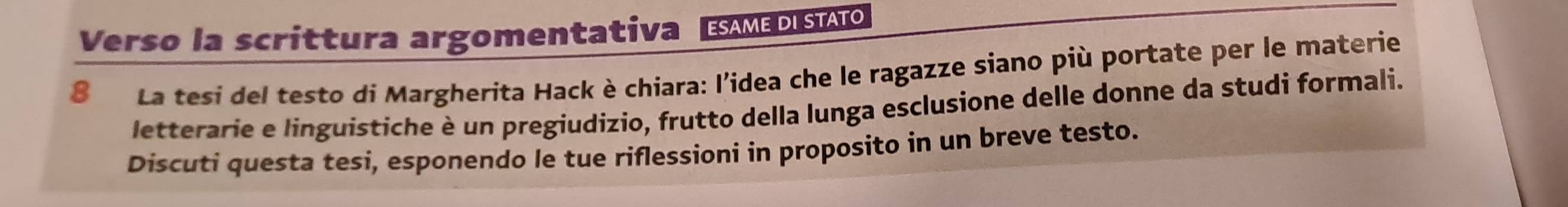 Verso la scrittura argomentativa DIST 
8 La tesi del testo di Margherita Hack è chiara: l'idea che le ragazze siano più portate per le materie 
letterarie e linguistiche è un pregiudizio, frutto della lunga esclusione delle donne da studi formali. 
Discuti questa tesi, esponendo le tue riflessioni in proposito in un breve testo.