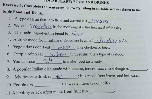 MOCÁBULARY: FOOD AND DRINKS 
Exercise 3. Complete the sentences below by filling in suitable words related to the 
topic Food and Drink. 
1. A type of fruit that is yellow and curved is a _. 
2. We eat _in the morning; it’s the first meal of the day. 
3. The main ingredient in bread is_ . 
4. A drink made from milk and chocolate is called 
_ 
_ 
5. Vegetarians don’t eat like chicken or beef. 
_ 
6. People often eat with sushi; it is a type of seafood. 
_ 
7. You can use to make food taste salty. 
8. A popular Italian dish made with cheese, tomato sauce, and dough is _. 
9. My favorite drink is _; it is made from leaves and hot water. 
10. People use _to sweeten their tea or coffee. 
11.A healthy snack often made from fruit is a _.