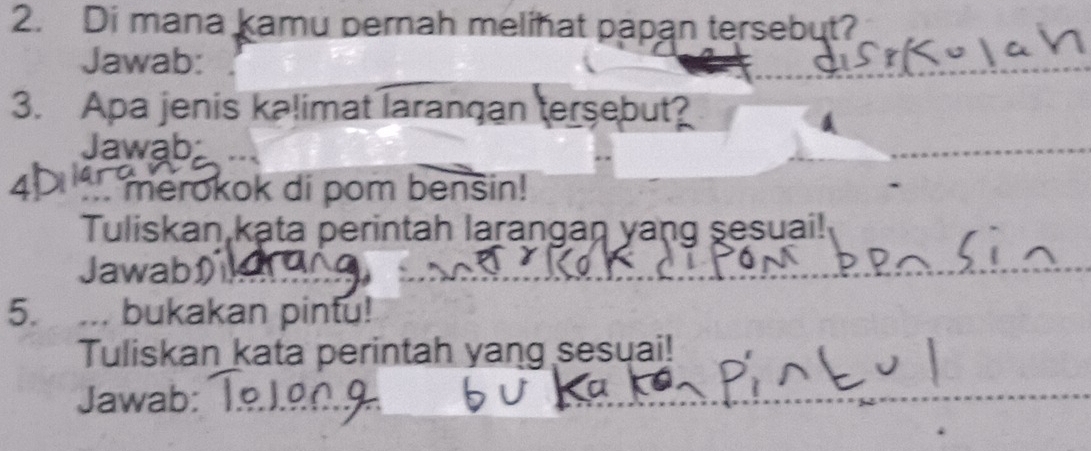 Di mana kamu pernah melihat papan tersebut? 
Jawab: 
3. Apa jenis kalimat larangan tersebut? 
Jawab 
4D ` merokok di pom benšin! 
Tuliskan kata perintah larangan yang sesuai! 
JawabD 
5. ... bukakan pintu! 
Tuliskan kata perintah yang sesuai! 
Jawab: