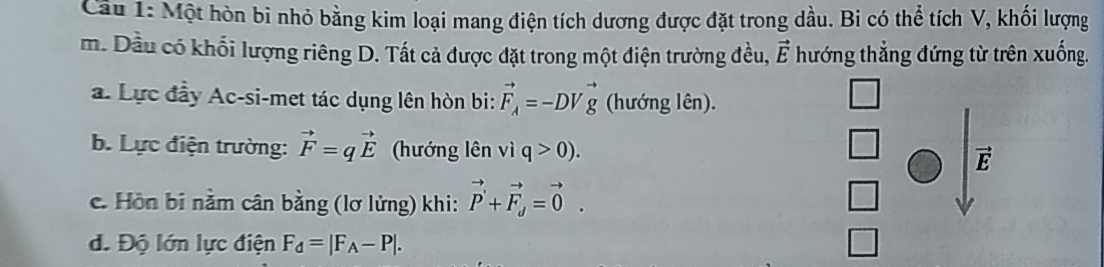 Cầâu 1: Một hòn bì nhỏ bằng kim loại mang điện tích dương được đặt trong dầu. Bi có thể tích V, khối lượng 
m. Dầu có khối lượng riêng D. Tất cả được đặt trong một điện trường đều, vector E hướng thẳng đứng từ trên xuống. 
a. Lực đầy Ac-si-met tác dụng lên hòn bi: vector F_A=-DVvector g (hướng lên). 
b. Lực điện trường: vector F=qvector E (hướng lên vì q>0).
vector E
c. Hồn bi nằm cân bằng (lơ lửng) khi: vector P'+vector F_d=vector 0. 
d. Độ lớn lực điện F_d=|F_A-P|.