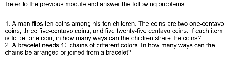 Refer to the previous module and answer the following problems. 
1. A man flips ten coins among his ten children. The coins are two one-centavo
coins, three five-centavo coins, and five twenty-five centavo coins. If each item 
is to get one coin, in how many ways can the children share the coins? 
2. A bracelet needs 10 chains of different colors. In how many ways can the 
chains be arranged or joined from a bracelet?