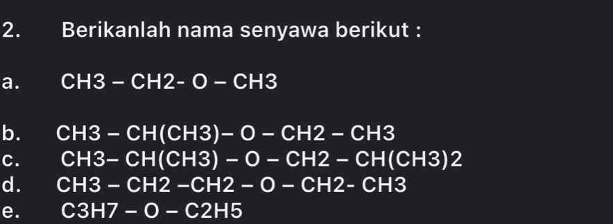 Berikanlah nama senyawa berikut :
a. CH3-CH2-O-CH3
b. CH3-CH(CH3)-O-CH2-CH3
C. CH3-CH(CH3)-O-CH2-CH(CH3)2
d. CH3-CH2-CH2-O-CH2-CH3
e. C3H7-O-C2H5