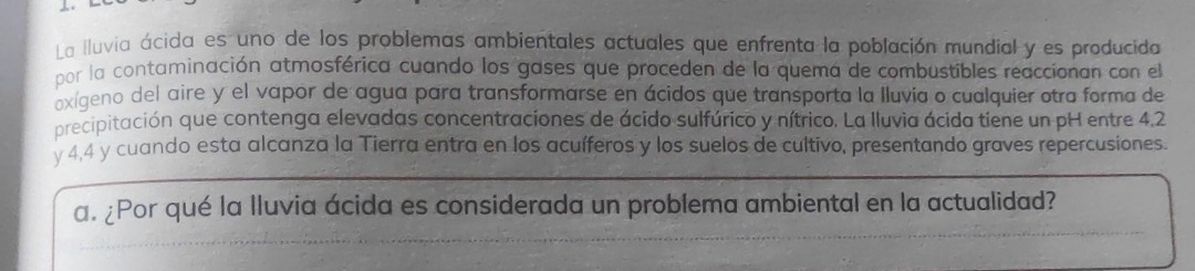 La lluvia ácida es uno de los problemas ambientales actuales que enfrenta la población mundial y es producida 
por la contaminación atmosférica cuando los gases que proceden de la quema de combustibles reaccionan con el 
oxígeno del aire y el vapor de agua para transformarse en ácidos que transporta la lluvia o cualquier otra forma de 
precipitación que contenga elevadas concentraciones de ácido sulfúrico y nítrico. La lluvia ácida tiene un pH entre 4, 2
y 4, 4 y cuando esta alcanza la Tierra entra en los acuíferos y los suelos de cultivo, presentando graves repercusiones. 
a. ¿Por qué la lluvia ácida es considerada un problema ambiental en la actualidad?