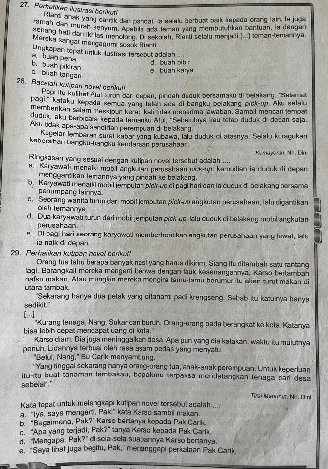 Perhatikan ilustrasi berikut!
Rianti anak yang cantik dan pandai, la selalu berbuat baik kepada orang lain. la juga
ramah dan murah senyum. Apabila ada teman yang membutuhkan bantuan, ia dengan
senang hati dan ikhlas menolong. Di sekolah, Rianti selalu menjadi [...] teman-temannya.
Mereka sangat mengagumi sosok Rianti.
Ungkapan tepat untuk ilustrasi tersebut adalah …. 。
a. buah pena
d. buah bibir
b. buah pikiran
e. buah karya
c. buah tangan
28. Bacalah kutipan novel berikut!
Pagi itu kulihat Atul turun dari depan, pindah duduk bersamaku di belakang. ''Selamat
pagi," kataku kepada semua yang telah ada di bangku belakang pick-up. Aku selalu
memberikan salam meskipun kerap kali tidak menerima jawaban. Sambil mencari tempat
duduk, aku berbicara kepada temanku Atul, "Sebetulnya kau tetap duduk di depan saja.
Aku tidak apa-apa sendirian perempuan di belakang."
Kugelar lembaran surat kabar yang kubawa, lalu duduk di atasnya. Selalu kuragukan
kebersihan bangku-bangku kendaraan perusahaan.
Kemayoran, Nh. Dini
Ringkasan yang sesuai dengan kutipan novel tersebut adalah ....
a. Karyawati menaiki mobil angkutan perusahaan pick-up, kemudian ia duduk di depan
menggantikan temannya yang pindah ke belakang.
b. Karyawati menaiki mobil jemputan pick-up di pagi hari dan ia duduk di belakang bersama
penumpang lainnya.
c. Seorang wanita turun dari mobil jemputan pick-up angkutan perusahaan, lalu digantikan
oleh temannya.
d. Dua karyawati turun dari mobil jemputan pick-up, lalu duduk di belakang mobil angkutan
perusahaan.
e. Di pagi hari seorang karyawati memberhentikan angkutan perusahaan yang lewat, lalu
ia naik di depan.
29. Perhatikan kutipan novel berikut!
Orang tua tahu berapa banyak nasi yang harus dikirim. Siang itu ditambah satu rantang
lagi. Barangkali mereka mengerti bahwa dengan lauk kesenangannya, Karso bertambah
nafsu makan. Atau mungkin mereka mengira tamu-tamu berumur itu akan turut makan di
utara tambak.
"Sekarang hanya dua petak yang ditanami padi krengseng. Sebab itu katulnya hanya
sedikit.”
[….]
“Kurang tenaga, Nang. Sukar cari buruh. Orang-orang pada berangkat ke kota. Katanya
bisa lebih cepat mendapat uang di kota."
Karso diam. Dia juga meninggalkan desa. Apa pun yang dia katakan, waktu itu mulutnya
penuh. Lidahnya terbuai oleh rasa asam pedas yang menyatu.
“Betul, Nang,” Bu Carik menyambung.
“Yang tinggal sekarang hanya orang-orang tua, anak-anak perempuan. Untuk keperluan
itu-itu buat tanaman tembakau, bapakmu terpaksa mendatangkan tenaga dari desa
sebelah."
Tirai Menurun, Nh. Dini
Kata tepat untuk melengkapi kutipan novel tersebut adalah ....
a. “Iya, saya mengerti, Pak,” kata Karso sambil makan.
b. “Bagaimana, Pak?” Karso bertanya kepada Pak Carik.
c. “Apa yang terjadi, Pak?” tanya Karso kepada Pak Carik.
d. “Mengapa, Pak?” di sela-sela suapannya Karso bertanya.
e. “Saya lihat juga begitu, Pak,” menanggapi perkataan Pak Carik.