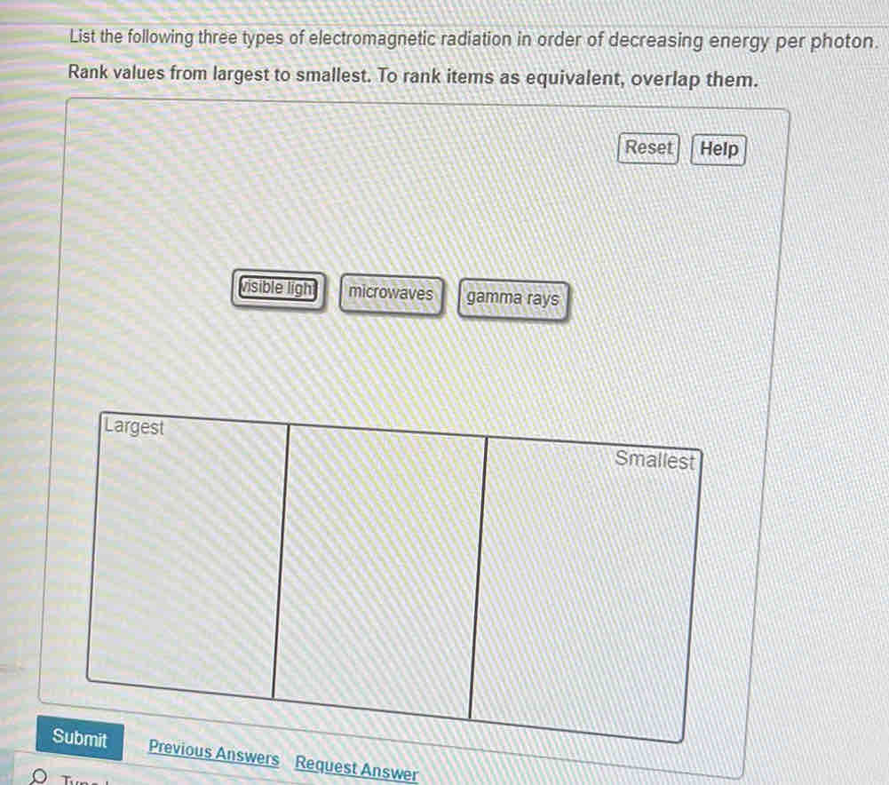 List the following three types of electromagnetic radiation in order of decreasing energy per photon. 
Rank values from largest to smallest. To rank items as equivalent, overlap them. 
Reset Help 
visible ligh microwaves gamma rays 
Previous Answers Request Answer