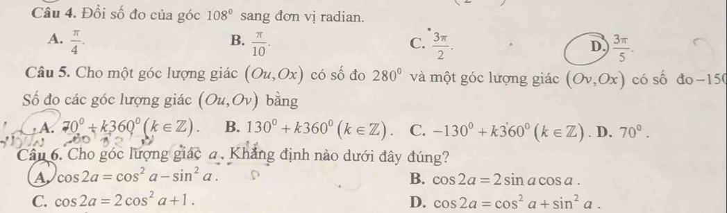 Đổi số đo của góc 108° sang đơn vị radian.
B.
A.  π /4 .  π /10 .  3π /2 .  3π /5 . 
C.
D
Câu 5. Cho một góc lượng giác (Ou,Ox) có số đo 280° và một góc lượng giác (Ov,Ox) có số đo -15 (
Số đo các góc lượng giác (Ou,Ov) bằng
A. 70°+k360°(k∈ Z). B. 130°+k360°(k∈ Z). C. -130^0+k360^0(k∈ Z). D. 70°. 
Câu 6. Cho góc lượng giác a. Khẳng định nào dưới đây đúng?
A cos 2a=cos^2a-sin^2a.
B. cos 2a=2sin acos a.
C. cos 2a=2cos^2a+1. D. cos 2a=cos^2a+sin^2a.