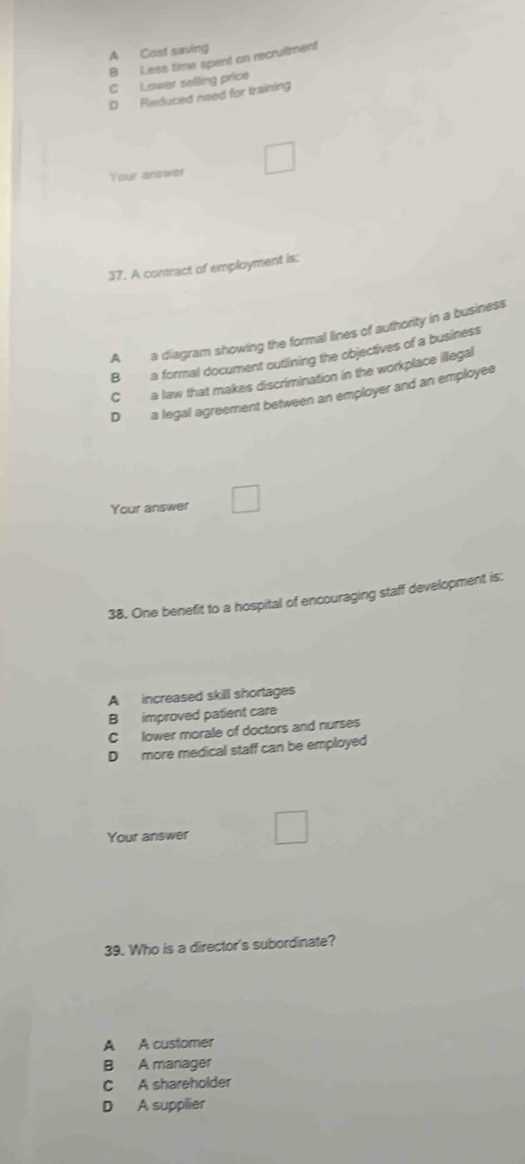 A Cost saving
B Less time spent on recruitment
C Lower selling price
D Reduced need for training
Your answer
37. A contract of employment is:
A a diagram showing the formal lines of authority in a business
B a formal document outlining the objectives of a business
C a law that makes discrimination in the workplace illegal
D a legal agreement between an employer and an employee
Your answer
38. One benefit to a hospital of encouraging staff development is;
A increased skill shortages
B improved patient care
C lower morale of doctors and nurses
D more medical staff can be employed
Your answer
39. Who is a director's subordinate?
A A customer
B A manager
C A shareholder
D A supplier