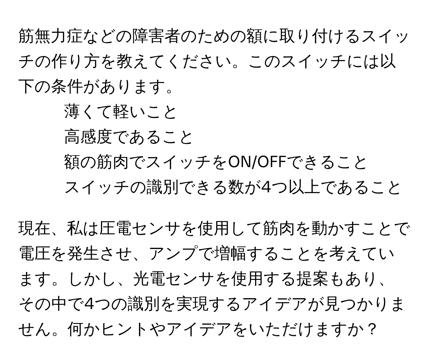 筋無力症などの障害者のための額に取り付けるスイッチの作り方を教えてください。このスイッチには以下の条件があります。  
- 薄くて軽いこと  
- 高感度であること  
- 額の筋肉でスイッチをON/OFFできること  
- スイッチの識別できる数が4つ以上であること  

現在、私は圧電センサを使用して筋肉を動かすことで電圧を発生させ、アンプで増幅することを考えています。しかし、光電センサを使用する提案もあり、その中で4つの識別を実現するアイデアが見つかりません。何かヒントやアイデアをいただけますか？