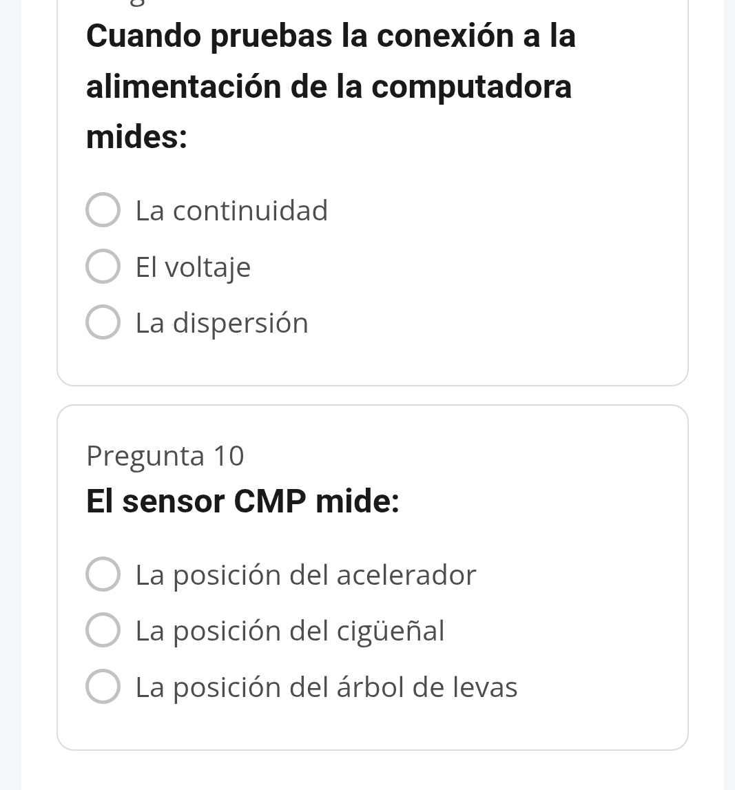 Cuando pruebas la conexión a la
alimentación de la computadora
mides:
La continuidad
El voltaje
La dispersión
Pregunta 10
El sensor CMP mide:
La posición del acelerador
La posición del cigüeñal
La posición del árbol de levas