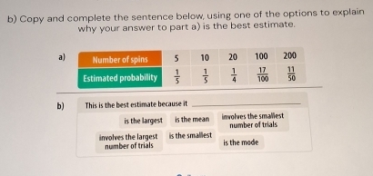 Copy and complete the sentence below, using one of the options to explain
why your answer to part a) is the best estimate.
b) This is the best estimate because it_
is the largest is the mean inwolves the smaliest number of trials
involves the largest is the smallest is the mode
number of trials