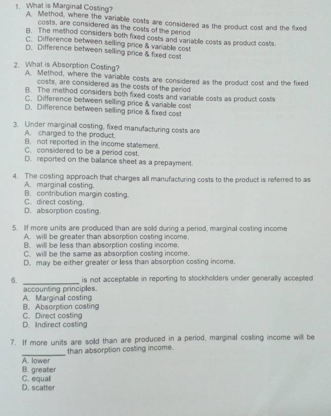 What is Marginal Costing?
A. Method, where the variable costs are considered as the product cost and the fixed
costs, are considered as the costs of the period
B. The method considers both fixed costs and variable costs as product costs.
C. Difference between selling price & variable cost
D. Difference between selling price & fixed cost
2. What is Absorption Costing?
A. Method, where the variable costs are considered as the product cost and the fixed
costs, are considered as the costs of the period
B. The method considers both fixed costs and variable costs as product costs
C. Difference between selling price & variable cost
D. Difference between selling price & fixed cost
3. Under marginal costing, fixed manufacturing costs are
A. charged to the product.
B. not reported in the income statement.
C. considered to be a period cost.
D. reported on the balance sheet as a prepayment.
4. The costing approach that charges all manufacturing costs to the product is referred to as
A. marginal costing.
B. contribution margin costing.
C. direct costing.
D. absorption costing.
5. If more units are produced than are sold during a period, marginal costing income
A. will be greater than absorption costing income.
B. will be less than absorption costing income.
C. will be the same as absorption costing income.
D. may be either greater or less than absorption costing income.
6. _is not acceptable in reporting to stockholders under generally accepted
accounting principles.
A. Marginal costing
B. Absorption costing
C. Direct costing
D. Indirect costing
7. If more units are sold than are produced in a period, marginal costing income will be
_
than absorption costing income.
A. lower
B. greater
C. equal
D. scatter