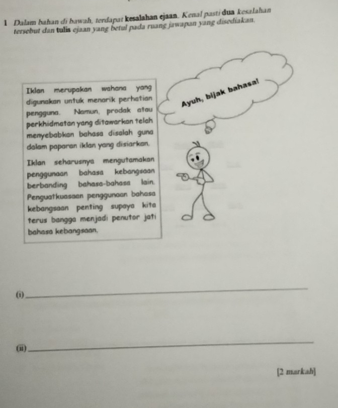 Dalam bahan di bawah, terdapat kesalahan ejaan. Kenal pasti dua kesalahan 
tersebut dan tulis ejaan yang betul pada ruang jawapan yang disediakan. 
Iklan merupakan wahana yang 
digunakan untuk menarik perhatian 
Ayuh, bijak bahasa! 
pengguna. Namun, prodak atau 
perkhidmatan yang ditawarkan telch 
menyebabkan bahasa disalah guna 
dalam paparan iklan yang disiarkan. 
Iklan seharusnya mengutamakan 
penggunaan bahasa kebangsaan 
berbanding bahasa-bahasa lain. 
Penguatkuasaan penggunaan bohasa 
kebangsaan penting supaya kita 
terus bangga menjadi penutor jati 
bahasa kebangsaan. 
(i) 
_ 
(ii) 
_ 
[2 markah]