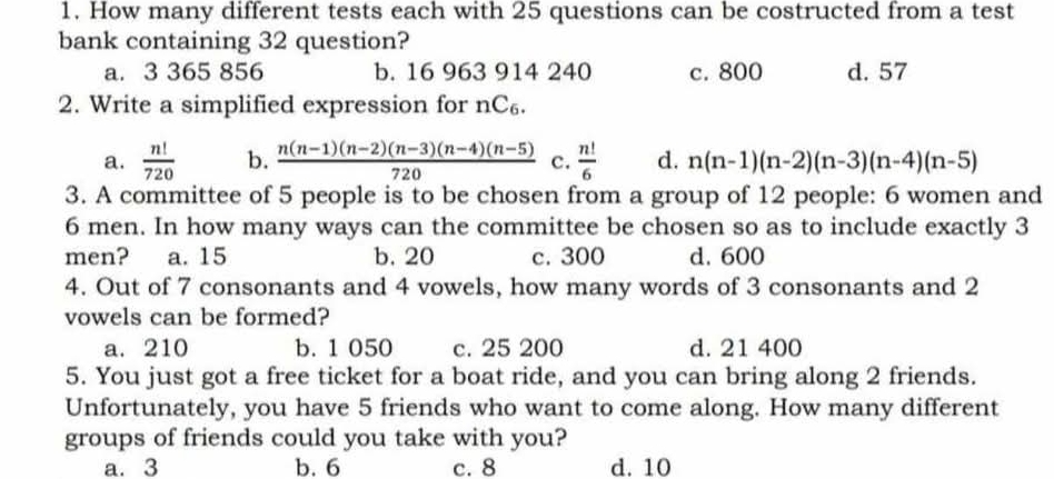 How many different tests each with 25 questions can be costructed from a test
bank containing 32 question?
a. 3 365 856 b. 16 963 914 240 c. 800 d. 57
2. Write a simplified expression for nC₆.
a.  n!/720  b.  (n(n-1)(n-2)(n-3)(n-4)(n-5))/720  c.  n!/6  d. n(n-1)(n-2)(n-3)(n-4)(n-5)
3. A committee of 5 people is to be chosen from a group of 12 people: 6 women and
6 men. In how many ways can the committee be chosen so as to include exactly 3
men? a. 15 b. 20 c. 300 d. 600
4. Out of 7 consonants and 4 vowels, how many words of 3 consonants and 2
vowels can be formed?
a. 210 b. 1 050 c. 25 200 d. 21 400
5. You just got a free ticket for a boat ride, and you can bring along 2 friends.
Unfortunately, you have 5 friends who want to come along. How many different
groups of friends could you take with you?
a. 3 b. 6 c. 8 d. 10