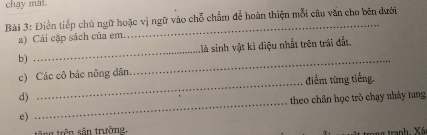 chạy mất. 
Bài 3: Điền tiếp chủ ngữ hoặc vị ngữ vào chỗ chấm để hoàn thiện mỗi câu văn cho bên dưới 
a) Cái cặp sách của em. 
_ 
b) _llà sinh vật kì diệu nhất trên trái đất. 
c) Các cô bác nông dân 
điểm từng tiếng. 
d) 
_ 
theo chân học trò chạy nhảy tung 
e) 
_ 
tặng trên sân trường. 
ang tranh. Xá