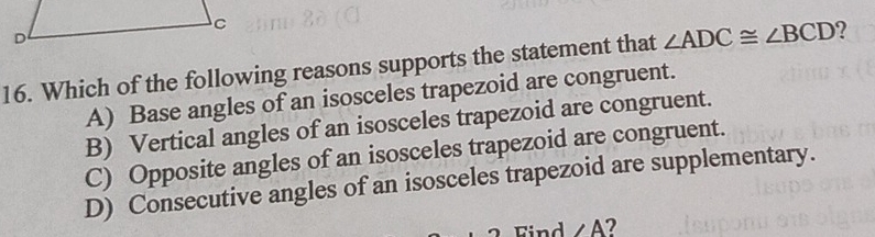 Which of the following reasons supports the statement that ∠ ADC≌ ∠ BCD ?
A) Base angles of an isosceles trapezoid are congruent.
B) Vertical angles of an isosceles trapezoid are congruent.
C) Opposite angles of an isosceles trapezoid are congruent.
D) Consecutive angles of an isosceles trapezoid are supplementary.
Find ∠ A