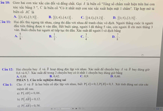 Cầu 10: Gieo hai con xúc xắc cân đổi và đồng chất. Gọi Á là biến cố "Tổng số chẩm xuất hiện trên hai con
xúc xắc bằng 5 ', C là biển cố ''Có it nhất một con xúc xắc xuất hiện mặt 1 chẩm''. Tập hợp mô tả
biến cổ AC là
A.  (1;4),(2;3) . B.  (1;4),(4;1) . C.  (4;1),(3;2) . D.  (1;5),(2;3) .
Cầu 11: Hai đối thủ ngang tải nhau, cùng thi đầu với nhau để tranh chức vô địch. Người thắng cuộc là người
đầu tiên thắng được 6 ván đầu. Hết buổi sáng, người I đã thắng 5 ván, còn người II chỉ mới thắng 3
ván. Buổi chiều hai người sẽ tiếp tục thi đầu. Xác suất đề người I vô địch bằng
A.  5/8 . B.  1/2 . C.  3/4 . D.  7/8 .
Câu 12: Hai chuyến bay Á và B hoạt động độc lập với nhau. Xác suất đề chuyển bay Á và B bay đúng giờ
0,6 và 0,7. Xác suất để trong 2 chuyển bay có ít nhất 1 chuyển bay đúng giờ bằng
A. 0.88. B. 0,42 C. 0,9. D. 0,46.
PHÀN 2. Câu trắc nghiệm đúng sai
Câu 1: Cho A và B là hai biển cố độc lập với nhau, biết P(A)=0,2,P(B)=0,3. Xét tính đúng sai của các
mệnh đề sau.
a) P(AB)=0.06.
b) P(overline Aoverline B)=0,12.
c) P(overline AB)=0,56.
《1 4 1 / 3 →
A